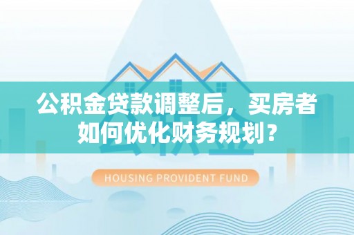 兴文公积金贷款调整后，买房者如何优化财务规划？