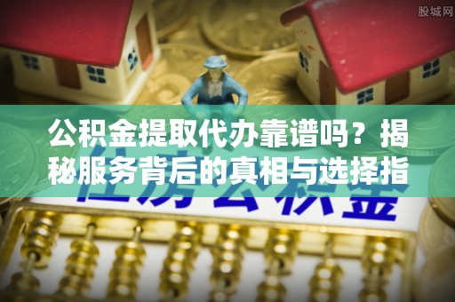 兴文公积金提取代办靠谱吗？揭秘服务背后的真相与选择指南