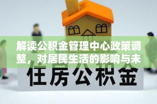 兴文解读公积金管理中心政策调整，对居民生活的影响与未来展望