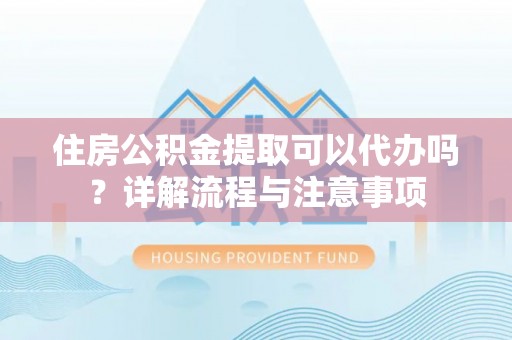兴文住房公积金提取可以代办吗？详解流程与注意事项