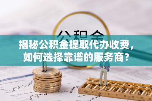 兴文揭秘公积金提取代办收费，如何选择靠谱的服务商？
