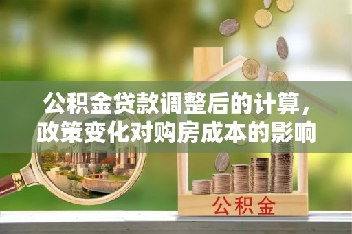 兴文公积金贷款调整后的计算，政策变化对购房成本的影响与应对策略