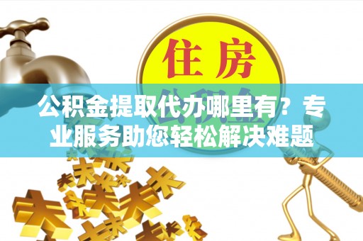 兴文公积金提取代办哪里有？专业服务助您轻松解决难题