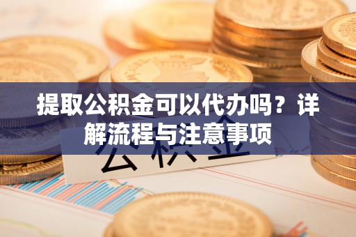 兴文提取公积金可以代办吗？详解流程与注意事项