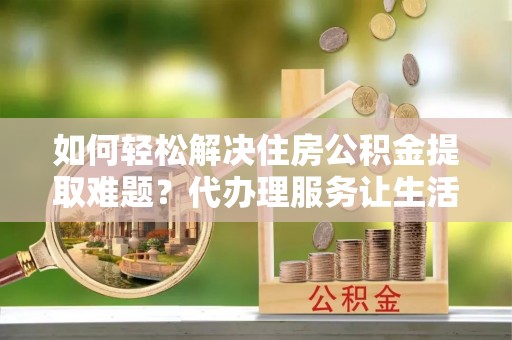 兴文如何轻松解决住房公积金提取难题？代办理服务让生活更简单