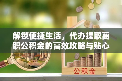 兴文解锁便捷生活，代办提取离职公积金的高效攻略与贴心建议