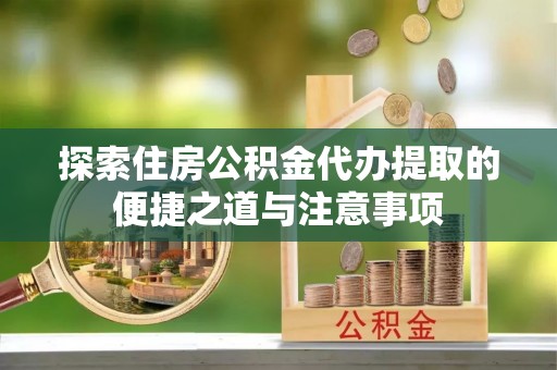 兴文探索住房公积金代办提取的便捷之道与注意事项