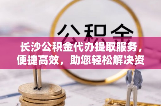 兴文长沙公积金代办提取服务，便捷高效，助您轻松解决资金需求