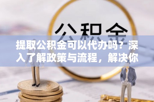 兴文提取公积金可以代办吗？深入了解政策与流程，解决你的疑问