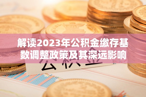 兴文解读2023年公积金缴存基数调整政策及其深远影响
