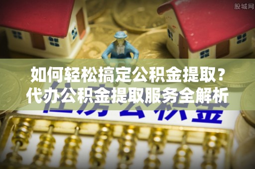 兴文如何轻松搞定公积金提取？代办公积金提取服务全解析