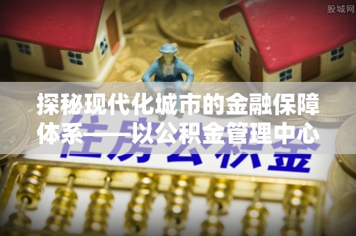兴文探秘现代化城市的金融保障体系——以公积金管理中心为核心的民生服务