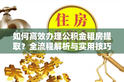 兴文如何高效办理公积金租房提取？全流程解析与实用技巧
