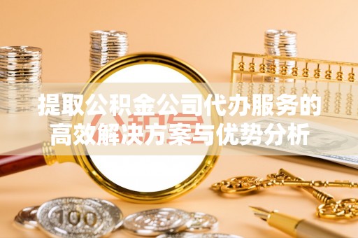 兴文提取公积金公司代办服务的高效解决方案与优势分析