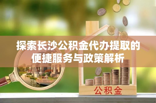 兴文探索长沙公积金代办提取的便捷服务与政策解析