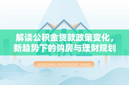 兴文解读公积金贷款政策变化，新趋势下的购房与理财规划
