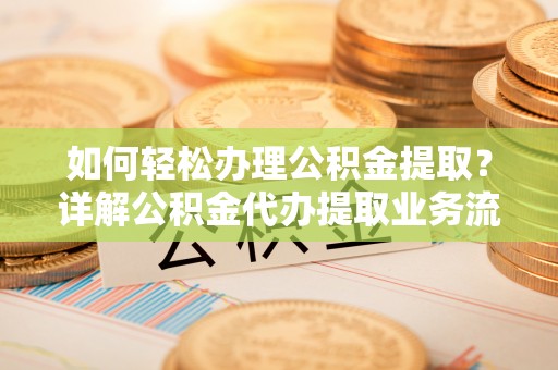 兴文如何轻松办理公积金提取？详解公积金代办提取业务流程与优势