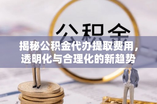 兴文揭秘公积金代办提取费用，透明化与合理化的新趋势