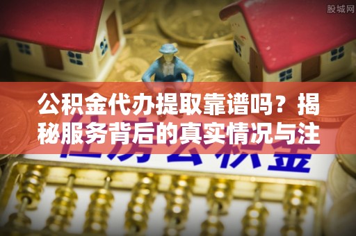 兴文公积金代办提取靠谱吗？揭秘服务背后的真实情况与注意事项