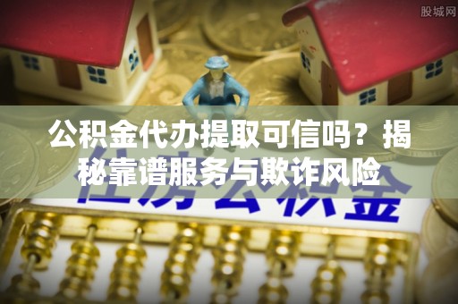 兴文公积金代办提取可信吗？揭秘靠谱服务与欺诈风险