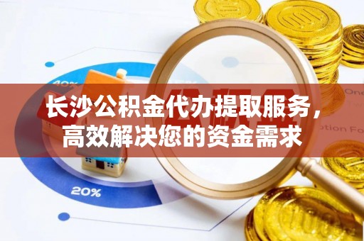 兴文长沙公积金代办提取服务，高效解决您的资金需求