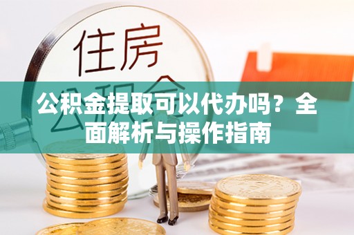 兴文公积金提取可以代办吗？全面解析与操作指南