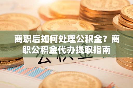 兴文离职后如何处理公积金？离职公积金代办提取指南