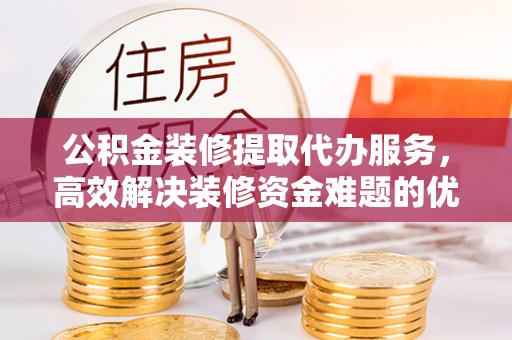 兴文公积金装修提取代办服务，高效解决装修资金难题的优选方案