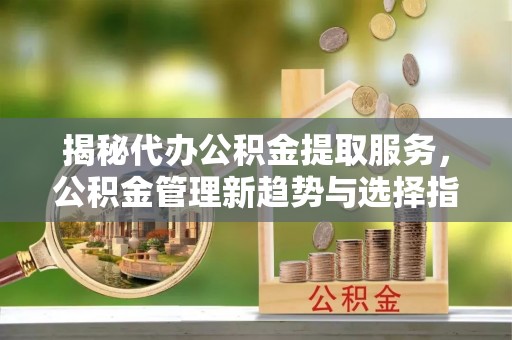 兴文揭秘代办公积金提取服务，公积金管理新趋势与选择指南