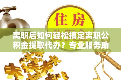 兴文离职后如何轻松搞定离职公积金提取代办？专业服务助你一臂之力