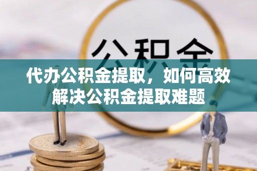 兴文代办公积金提取，如何高效解决公积金提取难题