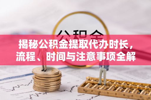 兴文揭秘公积金提取代办时长，流程、时间与注意事项全解析