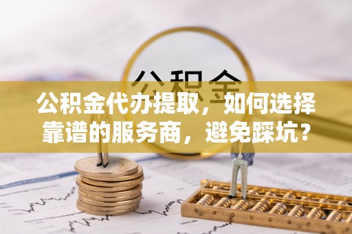 兴文公积金代办提取，如何选择靠谱的服务商，避免踩坑？
